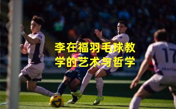 李在福羽毛球教学的艺术与哲学