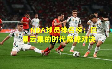 NBA球员排名榜：巨星云集的时代巅峰对决