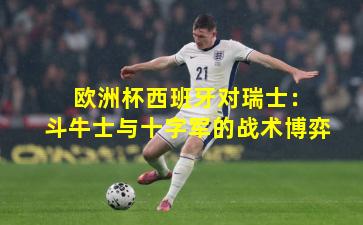  欧洲杯西班牙对瑞士：斗牛士与十字军的战术博弈